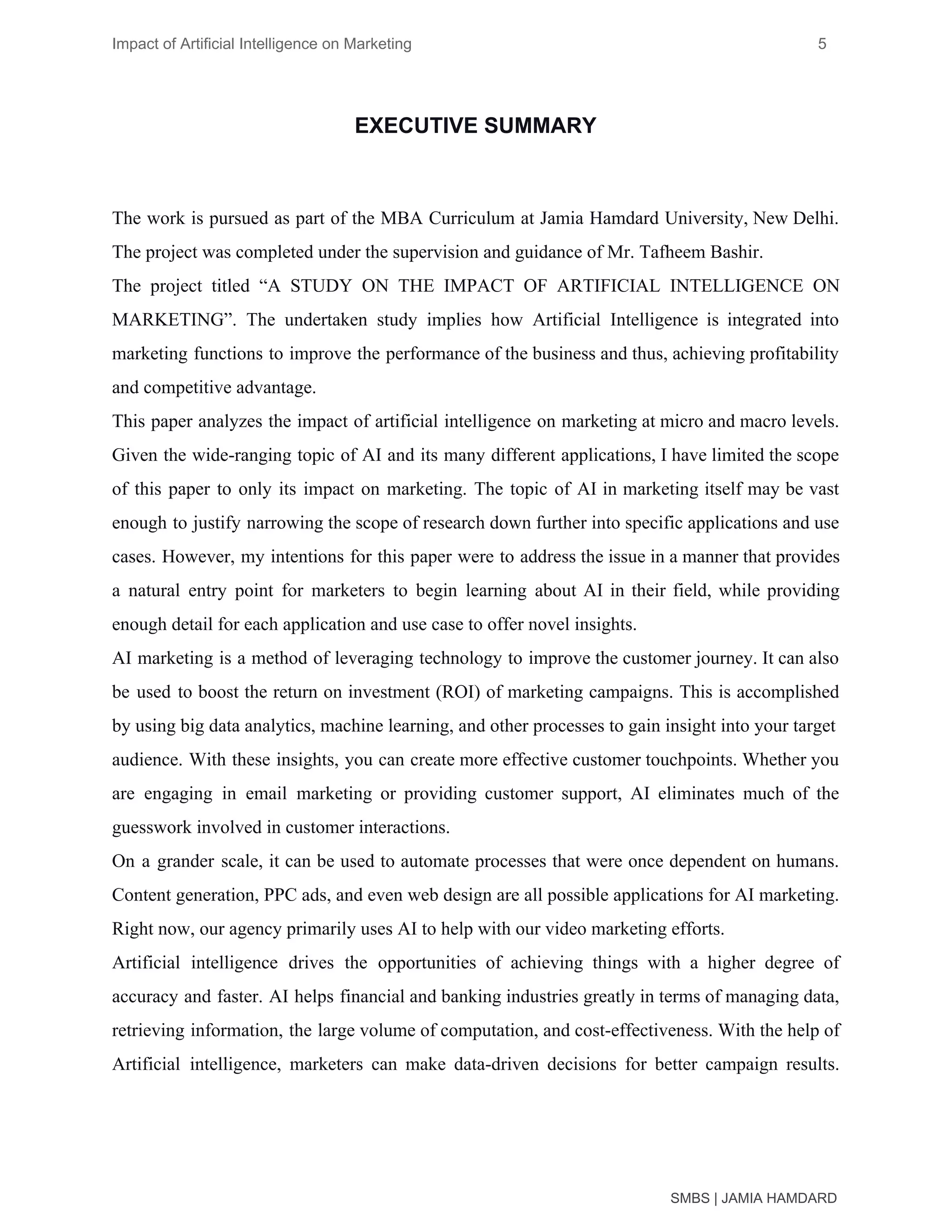 Impact of Artificial Intelligence on Marketing 5
EXECUTIVE SUMMARY
The work is pursued as part of the MBA Curriculum at Jamia Hamdard University, New Delhi.
The project was completed under the supervision and guidance of Mr. Tafheem Bashir.
The project titled “A STUDY ON THE IMPACT OF ARTIFICIAL INTELLIGENCE ON
MARKETING”. The undertaken study implies how Artificial Intelligence is integrated into
marketing functions to improve the performance of the business and thus, achieving profitability
and competitive advantage.
This paper analyzes the impact of artificial intelligence on marketing at micro and macro levels.
Given the wide-ranging topic of AI and its many different applications, I have limited the scope
of this paper to only its impact on marketing. The topic of AI in marketing itself may be vast
enough to justify narrowing the scope of research down further into specific applications and use
cases. However, my intentions for this paper were to address the issue in a manner that provides
a natural entry point for marketers to begin learning about AI in their field, while providing
enough detail for each application and use case to offer novel insights.
AI marketing is a method of leveraging technology to improve the customer journey. It can also
be used to boost the return on investment (ROI) of marketing campaigns. This is accomplished
by using big data analytics, machine learning, and other processes to gain insight into your target
audience. With these insights, you can create more effective customer touchpoints. Whether you
are engaging in email marketing or providing customer support, AI eliminates much of the
guesswork involved in customer interactions.
On a grander scale, it can be used to automate processes that were once dependent on humans.
Content generation, PPC ads, and even web design are all possible applications for AI marketing.
Right now, our agency primarily uses AI to help with our video marketing efforts.
Artificial intelligence drives the opportunities of achieving things with a higher degree of
accuracy and faster. AI helps financial and banking industries greatly in terms of managing data,
retrieving information, the large volume of computation, and cost-effectiveness. With the help of
Artificial intelligence, marketers can make data-driven decisions for better campaign results.
SMBS | JAMIA HAMDARD
 