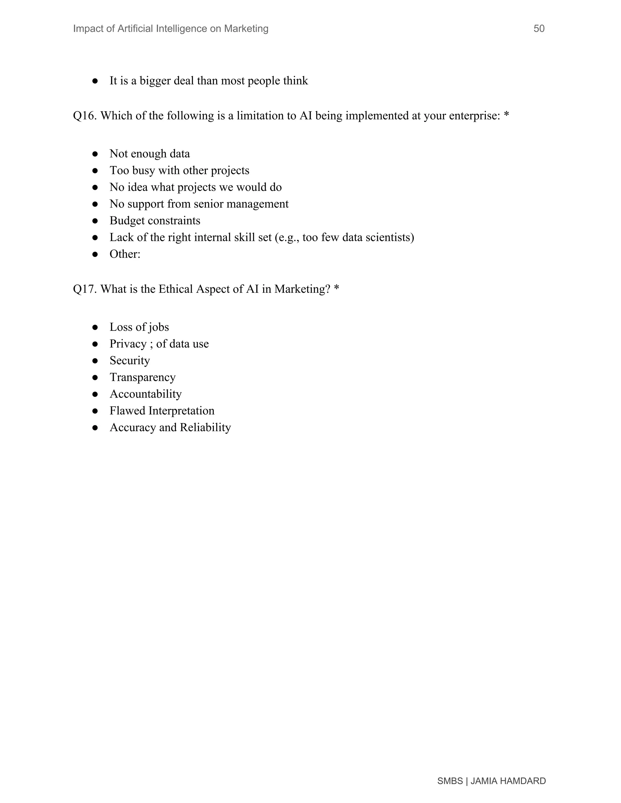 Impact of Artificial Intelligence on Marketing 50
● It is a bigger deal than most people think
Q16. Which of the following is a limitation to AI being implemented at your enterprise: *
● Not enough data
● Too busy with other projects
● No idea what projects we would do
● No support from senior management
● Budget constraints
● Lack of the right internal skill set (e.g., too few data scientists)
● Other:
Q17. What is the Ethical Aspect of AI in Marketing? *
● Loss of jobs
● Privacy ; of data use
● Security
● Transparency
● Accountability
● Flawed Interpretation
● Accuracy and Reliability
 
SMBS | JAMIA HAMDARD
 