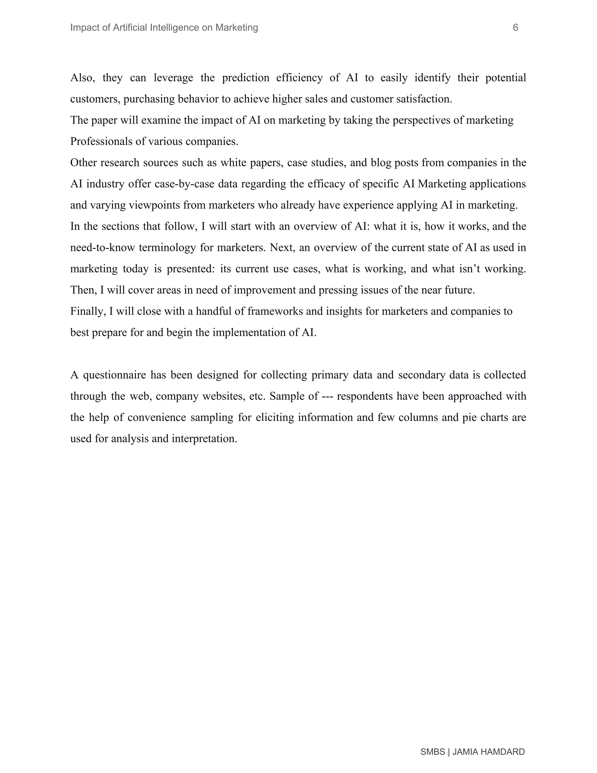 Impact of Artificial Intelligence on Marketing 6
Also, they can leverage the prediction efficiency of AI to easily identify their potential
customers, purchasing behavior to achieve higher sales and customer satisfaction.
The paper will examine the impact of AI on marketing by taking the perspectives of marketing
Professionals of various companies.
Other research sources such as white papers, case studies, and blog posts from companies in the
AI industry offer case-by-case data regarding the efficacy of specific AI Marketing applications
and varying viewpoints from marketers who already have experience applying AI in marketing.
In the sections that follow, I will start with an overview of AI: what it is, how it works, and the
need-to-know terminology for marketers. Next, an overview of the current state of AI as used in
marketing today is presented: its current use cases, what is working, and what isn’t working.
Then, I will cover areas in need of improvement and pressing issues of the near future.
Finally, I will close with a handful of frameworks and insights for marketers and companies to
best prepare for and begin the implementation of AI.
A questionnaire has been designed for collecting primary data and secondary data is collected
through the web, company websites, etc. Sample of --- respondents have been approached with
the help of convenience sampling for eliciting information and few columns and pie charts are
used for analysis and interpretation.
SMBS | JAMIA HAMDARD
 