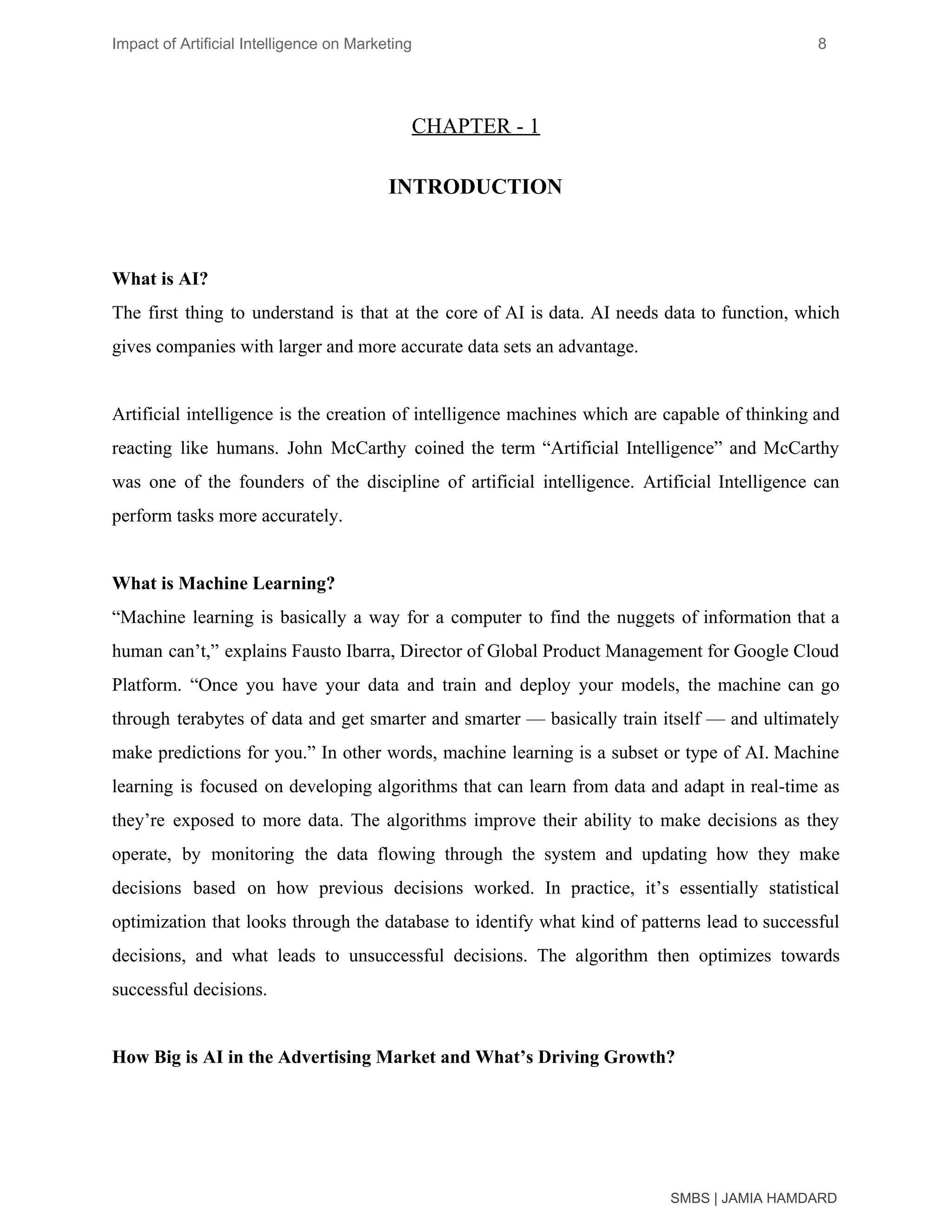 Impact of Artificial Intelligence on Marketing 8
CHAPTER - 1
INTRODUCTION
What is AI?
The first thing to understand is that at the core of AI is data. AI needs data to function, which
gives companies with larger and more accurate data sets an advantage.
Artificial intelligence is the creation of intelligence machines which are capable of thinking and
reacting like humans. John McCarthy coined the term “Artificial Intelligence” and McCarthy
was one of the founders of the discipline of artificial intelligence. Artificial Intelligence can
perform tasks more accurately.
What is Machine Learning?
“Machine learning is basically a way for a computer to find the nuggets of information that a
human can’t,” explains Fausto Ibarra, Director of Global Product Management for Google Cloud
Platform. “Once you have your data and train and deploy your models, the machine can go
through terabytes of data and get smarter and smarter — basically train itself — and ultimately
make predictions for you.” In other words, machine learning is a subset or type of AI. Machine
learning is focused on developing algorithms that can learn from data and adapt in real-time as
they’re exposed to more data. The algorithms improve their ability to make decisions as they
operate, by monitoring the data flowing through the system and updating how they make
decisions based on how previous decisions worked. In practice, it’s essentially statistical
optimization that looks through the database to identify what kind of patterns lead to successful
decisions, and what leads to unsuccessful decisions. The algorithm then optimizes towards
successful decisions.
How Big is AI in the Advertising Market and What’s Driving Growth?
SMBS | JAMIA HAMDARD
 
