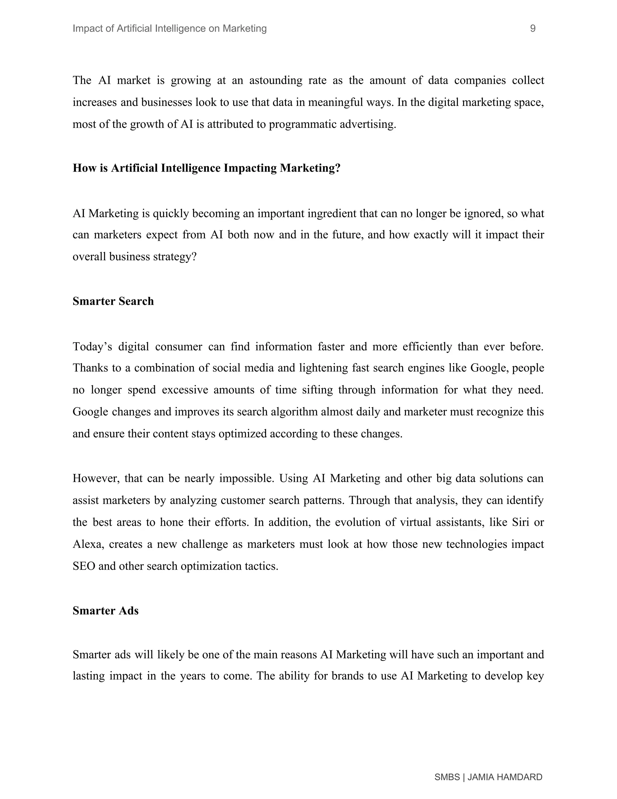 Impact of Artificial Intelligence on Marketing 9
The AI market is growing at an astounding rate as the amount of data companies collect
increases and businesses look to use that data in meaningful ways. In the digital marketing space,
most of the growth of AI is attributed to programmatic advertising.
How is Artificial Intelligence Impacting Marketing?
AI Marketing is quickly becoming an important ingredient that can no longer be ignored, so what
can marketers expect from AI both now and in the future, and how exactly will it impact their
overall business strategy?
Smarter Search
Today’s digital consumer can find information faster and more efficiently than ever before.
Thanks to a combination of social media and lightening fast search engines like Google, people
no longer spend excessive amounts of time sifting through information for what they need.
Google changes and improves its search algorithm almost daily and marketer must recognize this
and ensure their content stays optimized according to these changes.
However, that can be nearly impossible. Using AI Marketing and other big data solutions can
assist marketers by analyzing ​customer search patterns​. Through that analysis, they can identify
the best areas to hone their efforts. In addition, the evolution of virtual assistants, like Siri or
Alexa, creates a new challenge as marketers must look at how those new technologies impact
SEO and other search optimization tactics.
Smarter Ads
Smarter ads will likely be one of the main reasons AI Marketing will have such an important and
lasting impact in the years to come. The ability for brands to use AI Marketing to develop key
SMBS | JAMIA HAMDARD
 