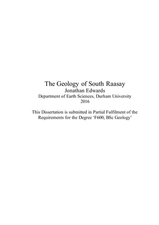 Jonathan Edwards The Geology of South Raasay
i
The Geology of South Raasay
Jonathan Edwards
Department of Earth Sciences, Durham University
2016
This Dissertation is submitted in Partial Fulfilment of the
Requirements for the Degree ‘F600, BSc Geology’
 