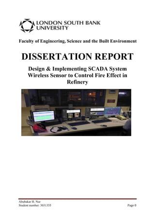 Faculty of Engineering, Science and the Built Environment


 DISSERTATION REPORT
      Design & Implementing SCADA System
      Wireless Sensor to Control Fire Effect in
                     Refinery




Abubakar H. Nur
Student number: 3031355                             Page 0
 
