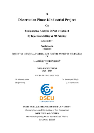 A
Dissertation Phase-I/Industrial Project
On
Comparative Analysis of Part Developed
By Injection Molding & 3D Printing
Submitted by-
Prashuk Jain
50221008
SUBMITTED IN PARTIAL FULFILLMENT FOR THE AWARD OF THE DEGREE
OF
MASTER OF TECHONOLOGY
in
TOOL ENGINEERING
(2021 – 2023)
UNDER THE GUIDANCE OF
DELHI SKILL & ENTREPRENEURSHIP UNIVERSITY
(Formerly known as Delhi Institute of Tool Engineering)
DSEU OKHLA-II CAMPUS
Maa Anandmayi Marg, Okhla Industrial Area, Phase-2
New Delhi –110020
Dr. Kanwarjeet Singh
(Co-Supervisor)
Dr. Gaurav Arora
(Supervisor)
 