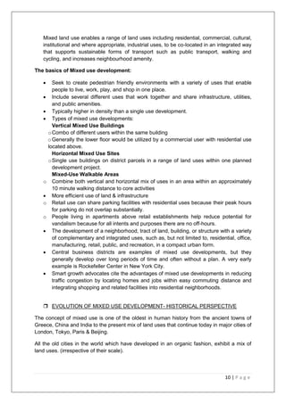 10 | P a g e
Mixed land use enables a range of land uses including residential, commercial, cultural,
institutional and where appropriate, industrial uses, to be co-located in an integrated way
that supports sustainable forms of transport such as public transport, walking and
cycling, and increases neighbourhood amenity.
The basics of Mixed use development:
 Seek to create pedestrian friendly environments with a variety of uses that enable
people to live, work, play, and shop in one place.
 Include several different uses that work together and share infrastructure, utilities,
and public amenities.
 Typically higher in density than a single use development.
 Types of mixed use developments:
Vertical Mixed Use Buildings
oCombo of different users within the same building
oGenerally the lower floor would be utilized by a commercial user with residential use
located above.
Horizontal Mixed Use Sites
oSingle use buildings on district parcels in a range of land uses within one planned
development project.
Mixed-Use Walkable Areas
o Combine both vertical and horizontal mix of uses in an area within an approximately
10 minute walking distance to core activities
 More efficient use of land & infrastructure
o Retail use can share parking facilities with residential uses because their peak hours
for parking do not overlap substantially.
o People living in apartments above retail establishments help reduce potential for
vandalism because for all intents and purposes there are no off-hours.
 The development of a neighborhood, tract of land, building, or structure with a variety
of complementary and integrated uses, such as, but not limited to, residential, office,
manufacturing, retail, public, and recreation, in a compact urban form.
 Central business districts are examples of mixed use developments, but they
generally develop over long periods of time and often without a plan. A very early
example is Rockefeller Center in New York City.
 Smart growth advocates cite the advantages of mixed use developments in reducing
traffic congestion by locating homes and jobs within easy commuting distance and
integrating shopping and related facilities into residential neighborhoods.
 EVOLUTION OF MIXED USE DEVELOPMENT- HISTORICAL PERSPECTIVE
The concept of mixed use is one of the oldest in human history from the ancient towns of
Greece, China and India to the present mix of land uses that continue today in major cities of
London, Tokyo, Paris & Beijing.
All the old cities in the world which have developed in an organic fashion, exhibit a mix of
land uses. (irrespective of their scale).
 