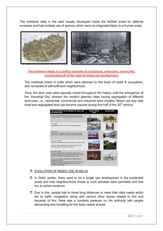 11 | P a g e
The medieval cities in the west usually developed inside the fortified areas for defense
purposes and had multiple use of spaces, which were an integrated fabric to a human scale.
The medieval village is a perfect example of a functional, productive, community,
incorporating all of the rules of mixed-use development.
The medieval towns in India which were planned on the basis of caste & occupation,
also consisted of self-sufficient neighborhood.
Thus, the land uses were typically mixed throughout the history until the emergence of
the ‗Industrial City‘ wherein the modern planned cities having segregation of different
land-uses, i.e., residential, commercial and industrial were created. Mixed use was side
lined and segregated land use became popular during first half of the 20th
century.
 EVOLUTION OF MIXED USE IN DELHI
 In Delhi, earlier, there used to be a single use development in the residential
areas and only neighbourhood shops or such activities were permitted and that
too at certain locations.
 Due to this, people had to travel long distances to meet their daily needs which
led to traffic congestion along with various other issues related to this and
because of this, there was a constant pressure on the authority with people
demanding less travelling for the basic needs at least.
 
