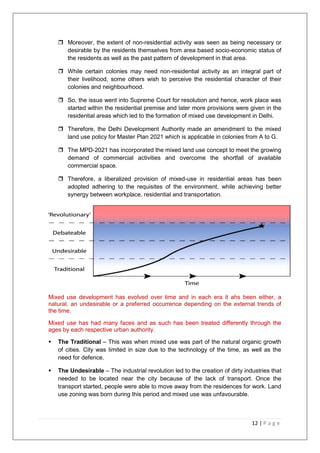 12 | P a g e
 Moreover, the extent of non-residential activity was seen as being necessary or
desirable by the residents themselves from area based socio-economic status of
the residents as well as the past pattern of development in that area.
 While certain colonies may need non-residential activity as an integral part of
their livelihood, some others wish to perceive the residential character of their
colonies and neighbourhood.
 So, the issue went into Supreme Court for resolution and hence, work place was
started within the residential premise and later more provisions were given in the
residential areas which led to the formation of mixed use development in Delhi.
 Therefore, the Delhi Development Authority made an amendment to the mixed
land use policy for Master Plan 2021 which is applicable in colonies from A to G.
 The MPD-2021 has incorporated the mixed land use concept to meet the growing
demand of commercial activities and overcome the shortfall of available
commercial space.
 Therefore, a liberalized provision of mixed-use in residential areas has been
adopted adhering to the requisites of the environment, while achieving better
synergy between workplace, residential and transportation.
Mixed use development has evolved over time and in each era it ahs been either, a
natural, an undesirable or a preferred occurrence depending on the external trends of
the time.
Mixed use has had many faces and as such has been treated differently through the
ages by each respective urban authority.
 The Traditional – This was when mixed use was part of the natural organic growth
of cities. City was limited in size due to the technology of the time, as well as the
need for defence.
 The Undesirable – The industrial revolution led to the creation of dirty industries that
needed to be located near the city because of the lack of transport. Once the
transport started, people were able to move away from the residences for work. Land
use zoning was born during this period and mixed use was unfavourable.
 