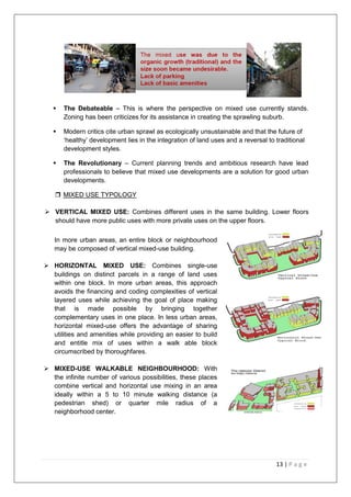 13 | P a g e
 The Debateable – This is where the perspective on mixed use currently stands.
Zoning has been criticizes for its assistance in creating the sprawling suburb.
 Modern critics cite urban sprawl as ecologically unsustainable and that the future of
‗healthy‘ development lies in the integration of land uses and a reversal to traditional
development styles.
 The Revolutionary – Current planning trends and ambitious research have lead
professionals to believe that mixed use developments are a solution for good urban
developments.
 MIXED USE TYPOLOGY
 VERTICAL MIXED USE: Combines different uses in the same building. Lower floors
should have more public uses with more private uses on the upper floors.
In more urban areas, an entire block or neighbourhood
may be composed of vertical mixed-use building.
 HORIZONTAL MIXED USE: Combines single-use
buildings on distinct parcels in a range of land uses
within one block. In more urban areas, this approach
avoids the financing and coding complexities of vertical
layered uses while achieving the goal of place making
that is made possible by bringing together
complementary uses in one place. In less urban areas,
horizontal mixed-use offers the advantage of sharing
utilities and amenities while providing an easier to build
and entitle mix of uses within a walk able block
circumscribed by thoroughfares.
 MIXED-USE WALKABLE NEIGHBOURHOOD: With
the infinite number of various possibilities, these places
combine vertical and horizontal use mixing in an area
ideally within a 5 to 10 minute walking distance (a
pedestrian shed) or quarter mile radius of a
neighborhood center.
 