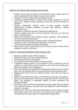 14 | P a g e
SOME OF THE ADVANTAGES OF MIXED LAND USE ARE:
• Greater housing variety and density, more affordable housing (smaller units), life-
cycle housing (starter homes to larger homes to senior housing)
• Creation of an economic efficient blend compatible Landuse
• Land May be utilized efficiently & optimal, more compact development, land-use
synergy (e.g. residents provide customers for retail which provide amenities for
residents)
• Stronger neighborhood character, sense of place, walkable, bike-able
neighborhoods, increased accessibility via transit, both resulting in reduced
transportation costs
• Convenience in Business, nearness of residence low operating cost.
• Creates Suitable Environment for Small Investments which does not easily find
place in specialized zones.
• Reduce travel Distances &Time between housing, workplaces, retail businesses,
and other amenities and destinations
• Provides earning opportunities to Female members, old people and others
• Reduction in Crime ( UK studies show Reduction in Crime rate)
• Can Use obsolete property including Listed Buildings
• Better access to fresh, healthy foods (as food retail and farmers markets can be
accessed on foot/bike or by transit).
SOME OF THE DISADVANTAGES OF MIXED LAND USE ARE:
• Mixed type of traffic resulting in traffic congestion
• Spilling of activities on the roads causing congestion
• Environmental pollution & noise pollution.
• Very high density sometimes leading to a slum like condition
• If designated parking spaces are not provided for the non-residential uses the
customers or visitors tend to park the Vehicles on the streets hence taking away
good amount of portion of the carriageway.
• When non-residential uses operate from residential premises they tend to pay the
taxes under the residential slab thus causing huge losses to the local governments.
• Neighbourhoods tend to lose the residential character when other uses begin to
dominate.
• Variety of uses increases the pressure on the infrastructure like water, sewerage etc.
• Mixed-use commercial space is often seen as being best suited for retail and small
offices. This precludes its widespread adoption by large corporations and
government facilities.
• Construction costs for mixed-use development currently exceed those for similarly
sized, single-use buildings; challenges include fire separations, sound attenuation,
ventilation, and egress.
• Additional costs arise from meeting the design needs. In some designs, the large,
high-ceilinged, column less lower floor for commercial uses may not be entirely
compatible with the smaller scale of the walled residential space above.
 