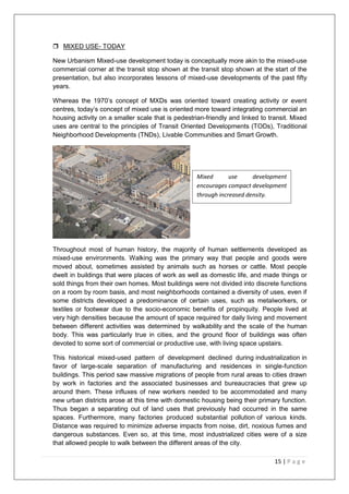 15 | P a g e
 MIXED USE- TODAY
New Urbanism Mixed-use development today is conceptually more akin to the mixed-use
commercial corner at the transit stop shown at the transit stop shown at the start of the
presentation, but also incorporates lessons of mixed-use developments of the past fifty
years.
Whereas the 1970‘s concept of MXDs was oriented toward creating activity or event
centres, today‘s concept of mixed use is oriented more toward integrating commercial an
housing activity on a smaller scale that is pedestrian-friendly and linked to transit. Mixed
uses are central to the principles of Transit Oriented Developments (TODs), Traditional
Neighborhood Developments (TNDs), Livable Communities and Smart Growth.
Throughout most of human history, the majority of human settlements developed as
mixed-use environments. Walking was the primary way that people and goods were
moved about, sometimes assisted by animals such as horses or cattle. Most people
dwelt in buildings that were places of work as well as domestic life, and made things or
sold things from their own homes. Most buildings were not divided into discrete functions
on a room by room basis, and most neighborhoods contained a diversity of uses, even if
some districts developed a predominance of certain uses, such as metalworkers, or
textiles or footwear due to the socio-economic benefits of propinquity. People lived at
very high densities because the amount of space required for daily living and movement
between different activities was determined by walkability and the scale of the human
body. This was particularly true in cities, and the ground floor of buildings was often
devoted to some sort of commercial or productive use, with living space upstairs.
This historical mixed-used pattern of development declined during industrialization in
favor of large-scale separation of manufacturing and residences in single-function
buildings. This period saw massive migrations of people from rural areas to cities drawn
by work in factories and the associated businesses and bureaucracies that grew up
around them. These influxes of new workers needed to be accommodated and many
new urban districts arose at this time with domestic housing being their primary function.
Thus began a separating out of land uses that previously had occurred in the same
spaces. Furthermore, many factories produced substantial pollution of various kinds.
Distance was required to minimize adverse impacts from noise, dirt, noxious fumes and
dangerous substances. Even so, at this time, most industrialized cities were of a size
that allowed people to walk between the different areas of the city.
Mixed use development
encourages compact development
through increased density.
 