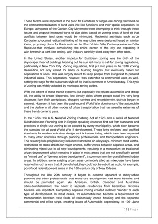 16 | P a g e
These factors were important in the push for Euclidean or single-use zoning premised on
the compartmentalization of land uses into like functions and their spatial separation. In
Europe, advocates of the Garden City Movement were attempting to think through these
issues and propose improved ways to plan cities based on zoning areas of land so that
conflicts between land uses would be minimized. Modernist architects such as Le
Corbusier advocated radical rethinking of the way cities were designed based on similar
ideas, proposing plans for Paris such as the Plan Voisin, Ville Contemporaine and Ville
Radieuse that involved demolishing the entire center of the city and replacing it
with towers in a park-like setting, with industry carefully sited away from other uses.
In the United States, another impetus for Euclidean zoning was the birth of the
skyscraper. Fear of buildings blocking out the sun led many to call for zoning regulations,
particularly in New York City. Zoning regulations, first put into place in the 1916 Zoning
Resolution, not only called for limits on building heights, but eventually called for
separations of uses. This was largely meant to keep people from living next to polluted
industrial areas. This separation, however, was extended to commercial uses as well,
setting the stage for the suburban style of life that is common in America today. This type
of zoning was widely adopted by municipal zoning codes.
With the advent of mass transit systems, but especially the private automobile and cheap
oil, the ability to create dispersed, low-density cities where people could live very long
distances from their workplaces, shopping centres and entertainment districts began in
earnest. However, it has been the post-second World War dominance of the automobile
and the decline in all other modes of urban transportation that has seen the extremes of
these trends come to pass.
In the 1920s, the U.S. National Zoning Enabling Act of 1923 and a series of National
Subdivision and Planning acts in English-speaking countries first set forth standards and
practices of single-use zoning to be adopted by every municipality, which soon became
the standard for all post-World War II development. These laws enforced and codified
standards for modern suburban design as it is known today, which have been exported
to many other countries through planning professionals and transportation engineers.
The resulting bills progressively included restrictions on alleyways, minimum road widths,
restrictions on cross streets for major arteries, buffer zones between separate areas, and
eliminating mixed-use in all new developments, resulting in a moratorium on traditional
urban development which remains in place in most areas that are not specifically zoned
as "mixed use" or "general urban development", a common term for grandfathered urban
areas. In addition, some existing urban areas commonly cited as mixed-use have been
rezoned in such a way that, if demolished, they could not be rebuilt as such; for example,
post-flood redevelopment areas in the 18th-century city of New Orleans.
Throughout the late 20th century, it began to become apparent to many urban
planners and other professionals that mixed-use development had many benefits and
should be promoted again. As American, British, Canadian and Australian
cities deindustrialized, the need to separate residences from hazardous factories
became less important. Completely separate zoning created isolated "islands" of each
type of development. In most cases, the automobile had become a requirement for
transportation between vast fields of residentially zoned housing and the separate
commercial and office strips, creating issues of Automobile dependency. In 1961,Jane
 