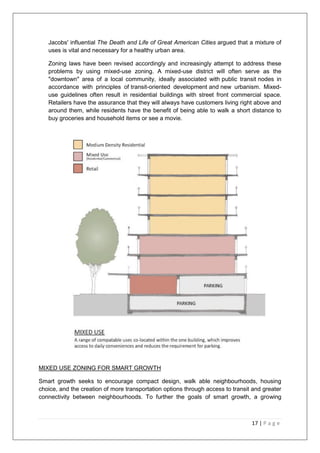 17 | P a g e
Jacobs' influential The Death and Life of Great American Cities argued that a mixture of
uses is vital and necessary for a healthy urban area.
Zoning laws have been revised accordingly and increasingly attempt to address these
problems by using mixed-use zoning. A mixed-use district will often serve as the
"downtown" area of a local community, ideally associated with public transit nodes in
accordance with principles of transit-oriented development and new urbanism. Mixed-
use guidelines often result in residential buildings with street front commercial space.
Retailers have the assurance that they will always have customers living right above and
around them, while residents have the benefit of being able to walk a short distance to
buy groceries and household items or see a movie.
MIXED USE ZONING FOR SMART GROWTH
Smart growth seeks to encourage compact design, walk able neighbourhoods, housing
choice, and the creation of more transportation options through access to transit and greater
connectivity between neighbourhoods. To further the goals of smart growth, a growing
 