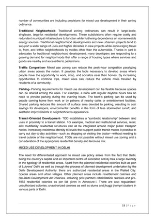 18 | P a g e
number of communities are including provisions for mixed use development in their zoning
ordinance.
Traditional Neighborhood- Traditional zoning ordinances can result in large-scale,
singleuse, large-lot residential developments. These subdivisions often require costly and
redundant municipal infrastructure to function while furthering dependence on nonrenewable
energy sources. Traditional neighborhood developments and new urbanism projects tend to
sup-port a wider range of uses and higher densities in new projects while encouraging travel
to, from, and within neighborhoods by modes other than the automobile. Thanks in part to
advocates for traditional neighborhood development, many developers are responding to a
growing demand for neighborhoods that offer a range of housing types where services and
goods are nearby and accessible to pedestrians.
Traffic Congestion- Mixed use zoning can reduce the peak-hour congestion paralyzing
urban areas across the nation. It provides the tools necessary to develop areas where
people have the opportunity to work, shop, and socialize near their homes. By increasing
opportunities to combine trips, mixed uses can reduce the vehicle miles traveled by
residents of a community.
Parking- Parking requirements for mixed use development can be flexible because spaces
can be shared among the uses. For example, a bank with regular daytime hours has no
need to provide parking during the evening hours. The bank‘s parking can be used by
people coming home from work or by patrons of nearby cafes or entertainment facilities.
Shared parking reduces the amount of surface area devoted to parking, resulting in cost
savings for developers, environmental benefits in the form of less stormwater runoff, and
aesthetic improvements to neighborhood‘s appearance.
Transit-Oriented Development- TOD establishes a ―symbiotic relationship‖ between land
uses in proximity to a transit station. For example, medical and institutional services, retail,
and multifamily residential structures can all be integrated around major public transport
nodes. Increasing residential density to levels that support public transit makes it possible to
carry out day-to-day activities—such as shopping or visiting the doctor—without needing to
travel outside of the neighborhood. TODs are not possible without mixed use zoning and a
consideration of the appropriate residential density and land-use mix.
MIXED USE DEVELOPMENT IN DELHI
The need for differentiated approach to mixed use policy arises from the fact that Delhi,
being the country's capital and an important centre of economic activity has a large diversity
in the typology of residential areas. Apart from the planned residential colonies built as part
of Lutyens' Delhi as well as through the process of planned development undertaken by the
Delhi Development Authority, there are authorized residential areas in the Walled City,
Special areas and urban villages. Other planned areas include resettlement colonies and
pre-Delhi Development Act colonies, including post-partition rehabilitation colonies and pre-
1962 residential colonies as per list given in Annexure-I. There are also regularized-
unauthorized colonies; unauthorized colonies as well as slums and jhuggi jhompri clusters in
various parts of Delhi.
 