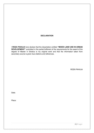 2 | P a g e
DECLARATION
I ROZA PAHUJA here declare that the dissertation entitled “MIXED LAND USE IN URBAN
DEVELOPMENT” submitted in the partial fulfilment of the requirements for the award of the
degree of Master in Ekistics is my original work and that the information taken from
secondary source is given due citations and references.
ROZA PAHUJA
Date:
Place:
 