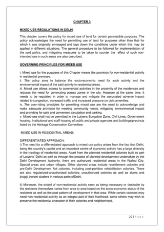 20 | P a g e
CHAPTER 3
MIXED USE REGULATIONS IN DELHI
This chapter covers the policy for mixed use of land for certain permissible purposes. The
policy acknowledges the need for permitting use of land for purposes other than that for
which it was originally envisaged and lays down the conditions under which this may be
applied in different situations. The general procedure to be followed for implementation of
the said policy, and mitigating measures to be taken to counter the effect of such non-
intended use in such areas are also described.
GOVERNING PRINCIPLES FOR MIXED USE
i. Mixed use for the purposes of this Chapter means the provision for non-residential activity
in residential premises.
ii. The policy aims to balance the socio-economic need for such activity and the
environmental impact of the said activity in residential areas.
iii. Mixed use allows access to commercial activities in the proximity of the residences and
reduces the need for commuting across zones in the city. However at the same time, it
needs to be regulated in order to manage and mitigate the associated adverse impact
related to congestion, increased traffic and increased pressure on civic amenities.
iv. The over-riding principles for permitting mixed use are the need to acknowledge and
make adequate provision for meeting community needs, mitigating environmental impact
and providing for safe and convenient circulation and parking.
v. Mixed-use shall not be permitted in the Lutyens Bungalow Zone, Civil Lines, Government
housing, institutional and staff housing of public and private agencies and buildings/precincts
listed by the Heritage Conservation Committee.
MIXED USE IN RESIDENTIAL AREAS:
DIFFERENTIATED APPROACH:
i) The need for a differentiated approach to mixed use policy arises from the fact that Delhi,
being the country‘s capital and an important centre of economic activity has a large diversity
in the typology of residential areas. Apart from the planned residential colonies built as part
of Lutyens‘ Delhi as well as through the process of planned development undertaken by the
Delhi Development Authority, there are authorized residential areas in the Walled City,
Special areas and urban villages. Other planned areas include resettlement colonies and
pre-Delhi Development Act colonies, including post-partition rehabilitation colonies. There
are also regularized-unauthorized colonies; unauthorized colonies as well as slums and
jhuggi jhonpri clusters in various parts ofDelhi.
ii) Moreover, the extent of non-residential activity seen as being necessary or desirable by
the residents themselves varies from area to area based on the socio-economic status of the
residents as well as the past pattern of development in that area. While certain colonies may
need non-residential activity as an integral part of their livelihood, some others may wish to
preserve the residential character of their colonies and neighborhood.
 