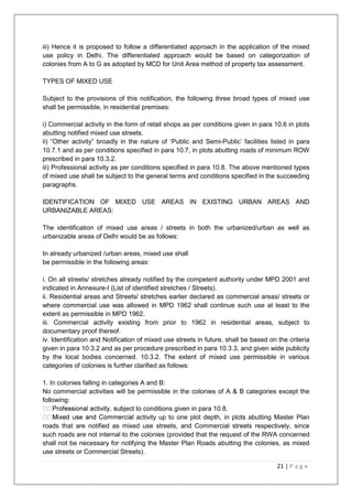 21 | P a g e
iii) Hence it is proposed to follow a differentiated approach in the application of the mixed
use policy in Delhi. The differentiated approach would be based on categorization of
colonies from A to G as adopted by MCD for Unit Area method of property tax assessment.
TYPES OF MIXED USE
Subject to the provisions of this notification, the following three broad types of mixed use
shall be permissible, in residential premises:
i) Commercial activity in the form of retail shops as per conditions given in para 10.6 in plots
abutting notified mixed use streets.
ii) ―Other activity‖ broadly in the nature of ‗Public and Semi-Public‘ facilities listed in para
10.7.1 and as per conditions specified in para 10.7, in plots abutting roads of minimum ROW
prescribed in para 10.3.2.
iii) Professional activity as per conditions specified in para 10.8. The above mentioned types
of mixed use shall be subject to the general terms and conditions specified in the succeeding
paragraphs.
IDENTIFICATION OF MIXED USE AREAS IN EXISTING URBAN AREAS AND
URBANIZABLE AREAS:
The identification of mixed use areas / streets in both the urbanized/urban as well as
urbanizable areas of Delhi would be as follows:
In already urbanized /urban areas, mixed use shall
be permissible in the following areas:
i. On all streets/ stretches already notified by the competent authority under MPD 2001 and
indicated in Annexure-I (List of identified stretches / Streets).
ii. Residential areas and Streets/ stretches earlier declared as commercial areas/ streets or
where commercial use was allowed in MPD 1962 shall continue such use at least to the
extent as permissible in MPD 1962.
iii. Commercial activity existing from prior to 1962 in residential areas, subject to
documentary proof thereof.
iv. Identification and Notification of mixed use streets in future, shall be based on the criteria
given in para 10.3.2 and as per procedure prescribed in para 10.3.3, and given wide publicity
by the local bodies concerned. 10.3.2. The extent of mixed use permissible in various
categories of colonies is further clarified as follows:
1. In colonies falling in categories A and B:
No commercial activities will be permissible in the colonies of A & B categories except the
following:
ect to conditions given in para 10.8.
activity up to one plot depth, in plots abutting Master Plan
roads that are notified as mixed use streets, and Commercial streets respectively, since
such roads are not internal to the colonies (provided that the request of the RWA concerned
shall not be necessary for notifying the Master Plan Roads abutting the colonies, as mixed
use streets or Commercial Streets).
 