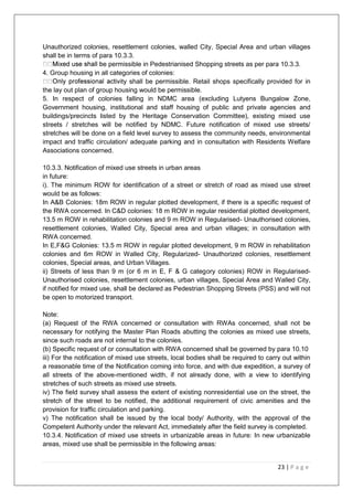 23 | P a g e
Unauthorized colonies, resettlement colonies, walled City, Special Area and urban villages
shall be in terms of para 10.3.3.
e permissible in Pedestrianised Shopping streets as per para 10.3.3.
4. Group housing in all categories of colonies:
ty shall be permissible. Retail shops specifically provided for in
the lay out plan of group housing would be permissible.
5. In respect of colonies falling in NDMC area (excluding Lutyens Bungalow Zone,
Government housing, institutional and staff housing of public and private agencies and
buildings/precincts listed by the Heritage Conservation Committee), existing mixed use
streets / stretches will be notified by NDMC. Future notification of mixed use streets/
stretches will be done on a field level survey to assess the community needs, environmental
impact and traffic circulation/ adequate parking and in consultation with Residents Welfare
Associations concerned.
10.3.3. Notification of mixed use streets in urban areas
in future:
i). The minimum ROW for identification of a street or stretch of road as mixed use street
would be as follows:
In A&B Colonies: 18m ROW in regular plotted development, if there is a specific request of
the RWA concerned. In C&D colonies: 18 m ROW in regular residential plotted development,
13.5 m ROW in rehabilitation colonies and 9 m ROW in Regularised- Unauthorised colonies,
resettlement colonies, Walled City, Special area and urban villages; in consultation with
RWA concerned.
In E,F&G Colonies: 13.5 m ROW in regular plotted development, 9 m ROW in rehabilitation
colonies and 6m ROW in Walled City, Regularized- Unauthorized colonies, resettlement
colonies, Special areas, and Urban Villages.
ii) Streets of less than 9 m (or 6 m in E, F & G category colonies) ROW in Regularised-
Unauthorised colonies, resettlement colonies, urban villages, Special Area and Walled City,
if notified for mixed use, shall be declared as Pedestrian Shopping Streets (PSS) and will not
be open to motorized transport.
Note:
(a) Request of the RWA concerned or consultation with RWAs concerned, shall not be
necessary for notifying the Master Plan Roads abutting the colonies as mixed use streets,
since such roads are not internal to the colonies.
(b) Specific request of or consultation with RWA concerned shall be governed by para 10.10
iii) For the notification of mixed use streets, local bodies shall be required to carry out within
a reasonable time of the Notification coming into force, and with due expedition, a survey of
all streets of the above-mentioned width, if not already done, with a view to identifying
stretches of such streets as mixed use streets.
iv) The field survey shall assess the extent of existing nonresidential use on the street, the
stretch of the street to be notified, the additional requirement of civic amenities and the
provision for traffic circulation and parking.
v) The notification shall be issued by the local body/ Authority, with the approval of the
Competent Authority under the relevant Act, immediately after the field survey is completed.
10.3.4. Notification of mixed use streets in urbanizable areas in future: In new urbanizable
areas, mixed use shall be permissible in the following areas:
 