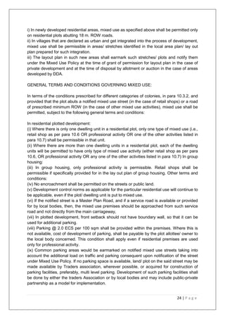 24 | P a g e
i) In newly developed residential areas, mixed use as specified above shall be permitted only
on residential plots abutting 18 m. ROW roads.
ii) In villages that are declared as urban and get integrated into the process of development,
mixed use shall be permissible in areas/ stretches identified in the local area plan/ lay out
plan prepared for such integration.
iii) The layout plan in such new areas shall earmark such stretches/ plots and notify them
under the Mixed Use Policy at the time of grant of permission for layout plan in the case of
private development and at the time of disposal by allotment or auction in the case of areas
developed by DDA.
GENERAL TERMS AND CONDITIONS GOVERNING MIXED USE:
In terms of the conditions prescribed for different categories of colonies, in para 10.3.2, and
provided that the plot abuts a notified mixed use street (in the case of retail shops) or a road
of prescribed minimum ROW (in the case of other mixed use activities), mixed use shall be
permitted, subject to the following general terms and conditions:
In residential plotted development:
(i) Where there is only one dwelling unit in a residential plot, only one type of mixed use (i.e.,
retail shop as per para 10.6 OR professional activity OR one of the other activities listed in
para 10.7) shall be permissible in that unit.
(ii) Where there are more than one dwelling units in a residential plot, each of the dwelling
units will be permitted to have only type of mixed use activity (either retail shop as per para
10.6, OR professional activity OR any one of the other activities listed in para 10.7) In group
housing:
(iii) In group housing, only professional activity is permissible. Retail shops shall be
permissible if specifically provided for in the lay out plan of group housing. Other terms and
conditions:
(iv) No encroachment shall be permitted on the streets or public land.
(v) Development control norms as applicable for the particular residential use will continue to
be applicable, even if the plot/ dwelling unit is put to mixed use.
(vi) If the notified street is a Master Plan Road, and if a service road is available or provided
for by local bodies, then, the mixed use premises should be approached from such service
road and not directly from the main carriageway,
(vii) In plotted development, front setback should not have boundary wall, so that it can be
used for additional parking.
(viii) Parking @ 2.0 ECS per 100 sqm shall be provided within the premises. Where this is
not available, cost of development of parking, shall be payable by the plot allottee/ owner to
the local body concerned. This condition shall apply even if residential premises are used
only for professional activity.
(ix) Common parking areas would be earmarked on notified mixed use streets taking into
account the additional load on traffic and parking consequent upon notification of the street
under Mixed Use Policy. If no parking space is available, land/ plot on the said street may be
made available by Traders association, wherever possible, or acquired for construction of
parking facilities, preferably, multi level parking. Development of such parking facilities shall
be done by either the traders Association or by local bodies and may include public-private
partnership as a model for implementation.
 