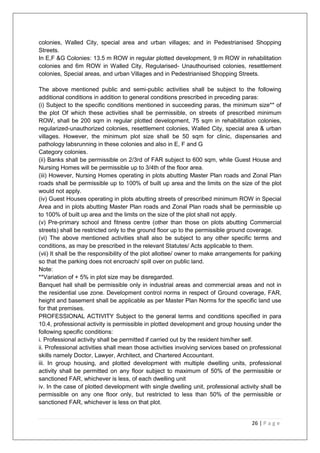 26 | P a g e
colonies, Walled City, special area and urban villages; and in Pedestrianised Shopping
Streets.
In E,F &G Colonies: 13.5 m ROW in regular plotted development, 9 m ROW in rehabilitation
colonies and 6m ROW in Walled City, Regularised- Unauthourised colonies, resettlement
colonies, Special areas, and urban Villages and in Pedestrianised Shopping Streets.
The above mentioned public and semi-public activities shall be subject to the following
additional conditions in addition to general conditions prescribed in preceding paras:
(i) Subject to the specific conditions mentioned in succeeding paras, the minimum size** of
the plot Of which these activities shall be permissible, on streets of prescribed minimum
ROW, shall be 200 sqm in regular plotted development, 75 sqm in rehabilitation colonies,
regularized-unauthorized colonies, resettlement colonies, Walled City, special area & urban
villages. However, the minimum plot size shall be 50 sqm for clinic, dispensaries and
pathology labsrunning in these colonies and also in E, F and G
Category colonies.
(ii) Banks shall be permissible on 2/3rd of FAR subject to 600 sqm, while Guest House and
Nursing Homes will be permissible up to 3/4th of the floor area.
(iii) However, Nursing Homes operating in plots abutting Master Plan roads and Zonal Plan
roads shall be permissible up to 100% of built up area and the limits on the size of the plot
would not apply.
(iv) Guest Houses operating in plots abutting streets of prescribed minimum ROW in Special
Area and in plots abutting Master Plan roads and Zonal Plan roads shall be permissible up
to 100% of built up area and the limits on the size of the plot shall not apply.
(v) Pre-primary school and fitness centre (other than those on plots abutting Commercial
streets) shall be restricted only to the ground floor up to the permissible ground coverage.
(vi) The above mentioned activities shall also be subject to any other specific terms and
conditions, as may be prescribed in the relevant Statutes/ Acts applicable to them.
(vii) It shall be the responsibility of the plot allottee/ owner to make arrangements for parking
so that the parking does not encroach/ spill over on public land.
Note:
**Variation of + 5% in plot size may be disregarded.
Banquet hall shall be permissible only in industrial areas and commercial areas and not in
the residential use zone. Development control norms in respect of Ground coverage, FAR,
height and basement shall be applicable as per Master Plan Norms for the specific land use
for that premises.
PROFESSIONAL ACTIVITY Subject to the general terms and conditions specified in para
10.4, professional activity is permissible in plotted development and group housing under the
following specific conditions:
i. Professional activity shall be permitted if carried out by the resident him/her self.
ii. Professional activities shall mean those activities involving services based on professional
skills namely Doctor, Lawyer, Architect, and Chartered Accountant.
iii. In group housing, and plotted development with multiple dwelling units, professional
activity shall be permitted on any floor subject to maximum of 50% of the permissible or
sanctioned FAR, whichever is less, of each dwelling unit
iv. In the case of plotted development with single dwelling unit, professional activity shall be
permissible on any one floor only, but restricted to less than 50% of the permissible or
sanctioned FAR, whichever is less on that plot.
 