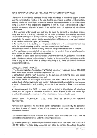 27 | P a g e
REGISTRATION OF MIXED USE PREMISES AND PAYMENT OF CHARGES:
i. In respect of a residential premises already under mixed use or intended to be put to mixed
use, the owner/allottee/ resident of the plot/ dwelling unit, in case of plotted development and
dwelling unit in the case of group housing, shall be required to declare such mixed-use by
filling up a form in this respect and depositing it with the local body concerned and pay
onetime registration charges at rates to be notified with the approval of the Central
Government.
ii. The premises under mixed use shall also be liable for payment of mixed-use charges
every year to the local body concerned, at the rates notified with the approval of Central
Government, for the period during which the property is put to mixed use. Such payment will
be made by the property owner/ allottee voluntarily before 30th June of every year in respect
of the previous assessment year (April- March).
iii. No modification to the building for using residential premises for non-residential activities,
under the mixed use policy, shall be permitted unless the allottee/ owner
has obtained sanction of revised building plans and has paid necessary fees or charges.
iv. The local body concerned shall be responsible for the conduct of test check of properties
under mixed use, whether registered with it or not.
v. In addition to other penal action available under the relevant Act, properties found to be
under mixed use, without registration or in violation of the terms of this notification shall be
liable to pay, to the local body, a penalty amounting to 10 times the annual conversion
charges for mixed use.
CONSULTATION WITH RWAs:
i. The Resident Welfare Association (RWA) shall be a body registered before 21.7.2006,
under any Statute, such as Societies Registration Act.
ii. Consultation with the RWA concerned for the purposes of declaring mixed use streets
shall be done by the local bodies concerned.
iii. Genuine efforts for meaningful consultations with RWAs shall be made by the local
bodies. Such efforts may include wide publicity to the proposed consultations, maintenance
of record of consultation and providing access to those records to RWA concerned and
public.
iv. Consultation with the RWA concerned shall be limited to identification of mixed use
streets, and not for grant of permission in individual cases. However RWAs shall have a right
to be heard in cases of complaints of public nuisance and non-permissible uses.
UNDER WHAT CONDITIONS MIXED USE CAN BE DENIED/ WITHDRAWN/
RESTRICTED:
Permission or registration for mixed use can be cancelled or suspended by the concerned
local body in case of violation of any of the conditions under which such mixed use is
permissible/ permitted.
The following non-residential activities, not covered under the mixed use policy, shall be
permissible in residential areas under the following conditions:
(i) Schools operating in residential premises in the Residential use zones shall continue till
18th May 2007. The local body concerned may allow the schools to continue thereafter,
 
