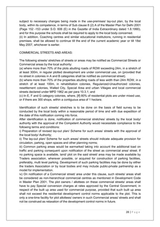 28 | P a g e
subject to necessary changes being made in the use-premises/ lay-out plan, by the local
body, within its competence, in terms of Sub clause 8 (2) A of the Master Plan for Delhi 2001
(Page 152 -153 under S.O. 606 (E) in the Gazette of India Extraordinary dated 1.8.1990),
and for this purpose the schools shall be required to apply to the local body concerned.
(ii) In addition, Coaching centres and similar educational institutions, running in residential
premises, shall be allowed to continue till the end of the current academic year or till 18st
May 2007, whichever is earlier.
COMMERCIAL STREETS AND AREAS:
The following streets/ stretches of streets or areas may be notified as Commercial Streets or
Commercial areas by the local authority:
(a) where more than 70% of the plots abutting roads of ROW exceeding 24m, in a stretch of
at least 300m, in regular plotted development are under commercial use, on (provided that
no street in colonies in A and B categories shall be notified as commercial street).
(b) where more than 70% of the properties abutting roads of less width than 24m ROW, in a
stretch of at least 100m, in rehabilitation colonies, Regularized-Unauthorized colonies,
resettlement colonies, Walled City, Special Area and urban Villages and local commercial
streets declared under MPD 1962 as per para 10.3.1; and
(c) In E, F and G category colonies, where, [If] 80% of residential plots are under mixed use,
or if there are 300 shops, within a contiguous area of 1 hectare.
Identification of such streets/ stretches is to be done on the basis of field survey to be
conducted by the local body within a reasonable period of time and with due expedition of
the date of this notification coming into force.
After identification is done, notification of commercial stretches/ streets by the local body/
authority with the approval of the Competent Authority would necessitate compliance to the
following terms and conditions:
i) Preparation of revised lay-out plan/ Scheme for such areas/ streets with the approval of
the local body/ Authority;
ii) The lay-out plan/ Scheme for such areas/ streets should indicate adequate provision for
circulation, parking, open spaces and other planning norms;
iii) Common parking areas would be earmarked taking into account the additional load on
traffic and parking consequent upon notification of the street as commercial area/ street. If
no parking space is available, land/ plot on the said street/ area may be made available by
Traders association, wherever possible, or acquired for construction of parking facilities,
preferably, multi level parking. Development of such parking facilities may be done by either
the traders Association or by local bodies and may include public-private partnership as a
model for implementation.
iv) On notification of a Commercial street/ area under this clause, such streets/ areas shall
be considered as non-hierarchical commercial centres as mentioned in Development Code
in Master Plan 2001. The plot owners / allottees on these commercial streets/ areas shall
have to pay Special conversion charges at rates approved by the Central Government, in
respect of the built up area used for commercial purpose, provided that such built up area
shall not exceed the residential development control norms applicable to the plot. This is
only a one-time facility for plot allottees/ owners in such Commercial areas/ streets and shall
not be construed as relaxation of the development control norms in future.
 