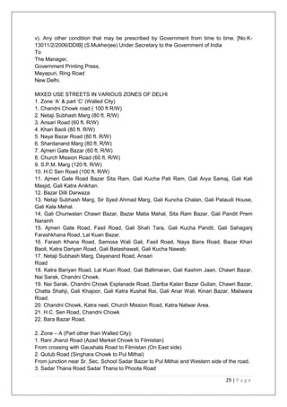 29 | P a g e
v). Any other condition that may be prescribed by Government from time to time. [No.K-
13011/2/2006/DDIB] (S.Mukherjee) Under Secretary to the Government of India
To
The Manager,
Government Printing Press,
Mayapuri, Ring Road
New Delhi.
MIXED USE STREETS IN VARIOUS ZONES OF DELHI
1. Zone ‗A‘ & part ‗C‘ (Walled City)
1. Chandni Chowk road ( 100 ft R/W)
2. Netaji Subhash Marg (80 ft. R/W)
3. Ansari Road (60 ft. R/W)
4. Khari Baoli (80 ft. R/W)
5. Naya Bazar Road (80 ft. R/W)
6. Shardanand Marg (80 ft. R/W)
7. Ajmeri Gate Bazar (60 ft. R/W)
8. Church Mission Road (60 ft. R/W)
9. S.P.M. Marg (120 ft. R/W)
10. H.C Sen Road (100 ft. R/W)
11. Ajmeri Gate Road Bazar Sita Ram, Gali Kucha Pati Ram, Gali Arya Samaj, Gali Kali
Masjid, Gali Katra Anikhan.
12. Bazar Dilli Darwaza
13. Netaji Subhash Marg, Sir Syed Ahmad Marg, Gali Kuncha Chalan, Gali Pataudi House,
Gali Kala Mehal.
14. Gali Churiwalan Chawri Bazar, Bazar Matia Mahal, Sita Ram Bazar, Gali Pandit Prem
Narainh
15. Ajmeri Gate Road, Fasil Road, Gali Shah Tara, Gali Kucha Pandit, Gali Sahaganj
Farashkhana Road, Lal Kuan Bazar.
16. Farash Khana Road, Samosa Wali Gali, Fasil Road, Naya Bans Road, Bazar Khari
Baoli, Katra Dariyan Road, Gali Batashawali, Gali Kucha Nawab.
17. Netaji Subhash Marg, Dayanand Road, Ansari
Road
18. Katra Bariyan Road, Lal Kuan Road, Gali Ballimaran, Gali Kashim Jaan, Chawri Bazar,
Nai Sarak, Chandni Chowk.
19. Nai Sarak, Chandni Chowk Esplanade Road, Dariba Kalan Bazar Gulian, Chawri Bazar,
Chatta Shahji, Gali Khajoor, Gali Katra Kushal Rai, Gali Anar Wali, Kinari Bazar, Maliwara
Road.
20. Chandni Chowk, Katra neel, Church Mission Road, Katra Natwar Area.
21. H.C. Sen Road, Chandni Chowk
22. Bara Bazar Road.
2. Zone – A (Part other than Walled City):
1. Rani Jhanzi Road (Azad Market Chowk to Filmistan)
From crossing with Gaushala Road to Filmistan (On East side)
2. Qutub Road (Singhara Chowk to Pul Mithai)
From junction near Sr. Sec. School Sadar Bazar to Pul Mithai and Western side of the road.
3. Sadar Thana Road Sadar Thana to Phoota Road
 