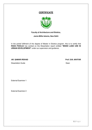 3 | P a g e
CERTIFICATE
Faculty of Architecture and Ekistics,
Jamia Millia Islamia, New Delhi
In the partial fulfilment of the degree of Master in Ekistics program, this is to certify that
ROZA PAHUJA has worked on the Dissertation report entitled “MIXED LAND USE IN
URBAN DEVELOPMENT‖ under our supervision and guidance.
AR. QAMAR IRSHAD Prof. S.M. AKHTAR
Dissertation Guide Dean
External Examiner 1
External Examiner 2
 