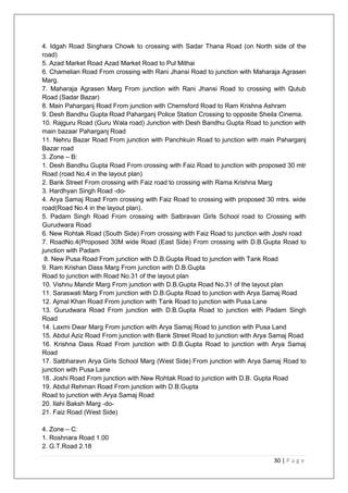 30 | P a g e
4. Idgah Road Singhara Chowk to crossing with Sadar Thana Road (on North side of the
road)
5. Azad Market Road Azad Market Road to Pul Mithai
6. Chamelian Road From crossing with Rani Jhansi Road to junction with Maharaja Agrasen
Marg.
7. Maharaja Agrasen Marg From junction with Rani Jhansi Road to crossing with Qutub
Road (Sadar Bazar)
8. Main Paharganj Road From junction with Chemsford Road to Ram Krishna Ashram
9. Desh Bandhu Gupta Road Paharganj Police Station Crossing to opposite Sheila Cinema.
10. Rajguru Road (Guru Wala road) Junction with Desh Bandhu Gupta Road to junction with
main bazaar Paharganj Road
11. Nehru Bazar Road From junction with Panchkuin Road to junction with main Paharganj
Bazar road
3. Zone – B:
1. Desh Bandhu Gupta Road From crossing with Faiz Road to junction with proposed 30 mtr
Road (road No.4 in the layout plan)
2. Bank Street From crossing with Faiz road to crossing with Rama Krishna Marg
3. Hardhyan Singh Road -do-
4. Arya Samaj Road From crossing with Faiz Road to crossing with proposed 30 mtrs. wide
road(Road No.4 in the layout plan).
5. Padam Singh Road From crossing with Satbravan Girls School road to Crossing with
Gurudwara Road
6. New Rohtak Road (South Side) From crossing with Faiz Road to junction with Joshi road
7. RoadNo.4(Proposed 30M wide Road (East Side) From crossing with D.B.Gupta Road to
junction with Padam
8. New Pusa Road From junction with D.B.Gupta Road to junction with Tank Road
9. Ram Krishan Dass Marg From junction with D.B.Gupta
Road to junction with Road No.31 of the layout plan
10. Vishnu Mandir Marg From junction with D.B.Gupta Road No.31 of the layout plan
11. Saraswati Marg From junction with D.B.Gupta Road to junction with Arya Samaj Road
12. Ajmal Khan Road From junction with Tank Road to junction with Pusa Lane
13. Gurudwara Road From junction with D.B.Gupta Road to junction with Padam Singh
Road
14. Laxmi Dwar Marg From junction with Arya Samaj Road to junction with Pusa Land
15. Abdul Aziz Road From junction with Bank Street Road to junction with Arya Samaj Road
16. Krishna Dass Road From junction with D.B.Gupta Road to junction with Arya Samaj
Road
17. Satbharavn Arya Girls School Marg (West Side) From junction with Arya Samaj Road to
junction with Pusa Lane
18. Joshi Road From junction with New Rohtak Road to junction with D.B. Gupta Road
19. Abdul Rehman Road From junction with D.B.Gupta
Road to junction with Arya Samaj Road
20. Ilahi Baksh Marg -do-
21. Faiz Road (West Side)
4. Zone – C:
1. Roshnara Road 1.00
2. G.T.Road 2.18
 