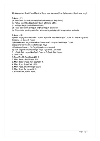 32 | P a g e
27. Wazirabad Road From Marginal Bund upto Yamuna Vihar Scheme (on South side only)
7. Zone – F :
(a) New Delhi South Ext.Part-II(Portion fronting on Ring Road)
(b) Kalkaji Main Road (Between Block G&H and E&F).
(c) Malviya Nagar (Main Market Road)
(d) Road between Govindpuri and Govindpuri extension
(e) Shop-plots, forming part of an approved layout plan of the competent authority
8. Zone – G :
a) Main Najafgarh Road from Laxman Sylvania, New Moti Nagar Chowk to Outer Ring Road
Crossing i.e. Ganesh Nagar
b) Between Kirti Nagar Maya Puri Chowk to Kirti Nagar Patel Nagar Chowk
c) Lajwanti Garden Chowk to Nangal Raya
d) Subhash Nagar to Din Dayal Upadhyaya Hospital
e) Tilak Nagar Chowk to Nangal Raya Flyover i.e. Jail Road
f) H-Block, Bali Nagar Najafgarh Road to B-Block, Bali Nagar.
9. Zone – H :
1. Road No.43, Rani Bagh 200 ft.
2. Main Bazar, Rishi Nagar 50 ft
3. Main Bazar (Road Rani Bagh) 50 ft.
4. Main Road, Raja Park 100 ft.
5. Main Road, Shastri Nagar 200 ft.
6. Main Road, Tri Nagar 50 ft.
7. Road No.41, Rohini 45 mt.
 