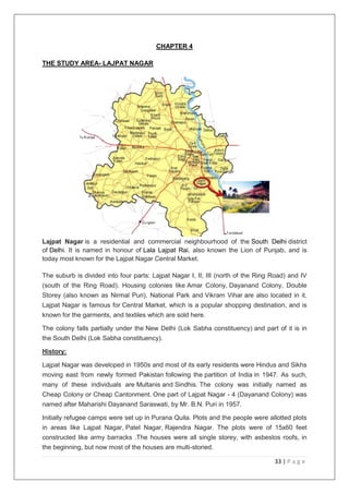 33 | P a g e
CHAPTER 4
THE STUDY AREA- LAJPAT NAGAR
Lajpat Nagar is a residential and commercial neighbourhood of the South Delhi district
of Delhi. It is named in honour of Lala Lajpat Rai, also known the Lion of Punjab, and is
today most known for the Lajpat Nagar Central Market.
The suburb is divided into four parts: Lajpat Nagar I, II, III (north of the Ring Road) and IV
(south of the Ring Road). Housing colonies like Amar Colony, Dayanand Colony, Double
Storey (also known as Nirmal Puri), National Park and Vikram Vihar are also located in it.
Lajpat Nagar is famous for Central Market, which is a popular shopping destination, and is
known for the garments, and textiles which are sold here.
The colony falls partially under the New Delhi (Lok Sabha constituency) and part of it is in
the South Delhi (Lok Sabha constituency).
History:
Lajpat Nagar was developed in 1950s and most of its early residents were Hindus and Sikhs
moving east from newly formed Pakistan following the partition of India in 1947. As such,
many of these individuals are Multanis and Sindhis. The colony was initially named as
Cheap Colony or Cheap Cantonment. One part of Lajpat Nagar - 4 (Dayanand Colony) was
named after Maharishi Dayanand Saraswati, by Mr. B.N. Puri in 1957.
Initially refugee camps were set up in Purana Quila. Plots and the people were allotted plots
in areas like Lajpat Nagar, Patel Nagar, Rajendra Nagar. The plots were of 15x60 feet
constructed like army barracks .The houses were all single storey, with asbestos roofs, in
the beginning, but now most of the houses are multi-storied.
 