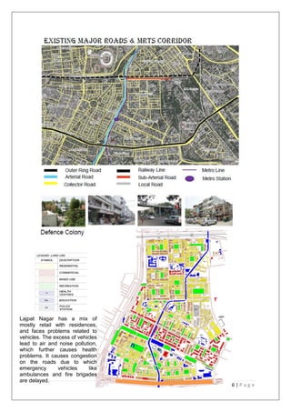 36 | P a g e
Lajpat Nagar has a mix of
mostly retail with residences,
and faces problems related to
vehicles. The excess of vehicles
lead to air and noise pollution,
which further causes health
problems. It causes congestion
on the roads due to which
emergency vehicles like
ambulances and fire brigades
are delayed.
 