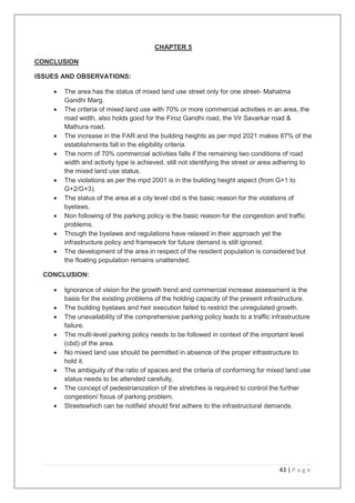 43 | P a g e
CHAPTER 5
CONCLUSION
ISSUES AND OBSERVATIONS:
 The area has the status of mixed land use street only for one street- Mahatma
Gandhi Marg.
 The criteria of mixed land use with 70% or more commercial activities in an area, the
road width, also holds good for the Firoz Gandhi road, the Vir Savarkar road &
Mathura road.
 The increase in the FAR and the building heights as per mpd 2021 makes 87% of the
establishments fall in the eligibility criteria.
 The norm of 70% commercial activities falls if the remaining two conditions of road
width and activity type is achieved, still not identifying the street or area adhering to
the mixed land use status.
 The violations as per the mpd 2001 is in the building height aspect (from G+1 to
G+2/G+3).
 The status of the area at a city level cbd is the basic reason for the violations of
byelaws.
 Non following of the parking policy is the basic reason for the congestion and traffic
problems.
 Though the byelaws and regulations have relaxed in their approach yet the
infrastructure policy and framework for future demand is still ignored.
 The development of the area in respect of the resident population is considered but
the floating population remains unattended.
CONCLUSION:
 Ignorance of vision for the growth trend and commercial increase assessment is the
basis for the existing problems of the holding capacity of the present infrastructure.
 The building byelaws and heir execution failed to restrict the unregulated growth.
 The unavailability of the comprehensive parking policy leads to a traffic infrastructure
failure.
 The multi-level parking policy needs to be followed in context of the important level
(cbd) of the area.
 No mixed land use should be permitted in absence of the proper infrastructure to
hold it.
 The ambiguity of the ratio of spaces and the criteria of conforming for mixed land use
status needs to be attended carefully.
 The concept of pedestrianization of the stretches is required to control the further
congestion/ focus of parking problem.
 Streetswhich can be notified should first adhere to the infrastructural demands.
 