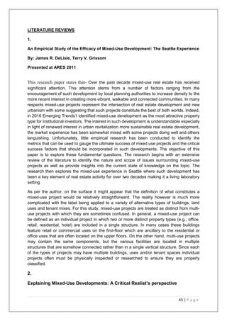 45 | P a g e
LITERATURE REVIEWS
1.
An Empirical Study of the Efficacy of Mixed-Use Development: The Seattle Experience
By: James R. DeLisle, Terry V. Grissom
Presented at ARES 2011
This research paper states that- Over the past decade mixed-use real estate has received
significant attention. This attention stems from a number of factors ranging from the
encouragement of such development by local planning authorities to increase density to the
more recent interest in creating more vibrant, walkable and connected communities. In many
respects mixed-use projects represent the intersection of real estate development and new
urbanism with some suggesting that such projects constitute the best of both worlds. Indeed,
in 2010 Emerging Trends1 identified mixed-use development as the most attractive property
type for institutional investors. The interest in such development is understandable especially
in light of renewed interest in urban revitalization more sustainable real estate development,
the market experience has been somewhat mixed with some projects doing well and others
languishing. Unfortunately, little empirical research has been conducted to identify the
metrics that can be used to gauge the ultimate success of mixed use projects and the critical
success factors that should be incorporated in such developments. The objective of this
paper is to explore these fundamental questions. The research begins with an extensive
review of the literature to identify the nature and scope of issues surrounding mixed-use
projects as well as provide insights into the current state of knowledge on the topic. The
research then explores the mixed-use experience in Seattle where such development has
been a key element of real estate activity for over two decades making it a living laboratory
setting.
As per the author, on the surface it might appear that the definition of what constitutes a
mixed-use project would be relatively straightforward. The reality however is much more
complicated with the label being applied to a variety of alternative types of buildings, land
uses and tenant mixes. For this study, mixed-use projects are treated as distinct from multi-
use projects with which they are sometimes confused. In general, a mixed-use project can
be defined as an individual project in which two or more distinct property types (e.g., office,
retail, residential, hotel) are included in a single structure. In many cases these buildings
feature retail or commercial uses on the first-floor which are ancillary to the residential or
office uses that are often located on the upper floors. On the other hand, multi-use projects
may contain the same components, but the various facilities are located in multiple
structures that are somehow connected rather than in a single vertical structure. Since each
of the types of projects may have multiple buildings, uses and/or tenant spaces individual
projects often must be physically inspected or researched to ensure they are properly
classified.
2.
Explaining Mixed-Use Developments: A Critical Realist’s perspective
 