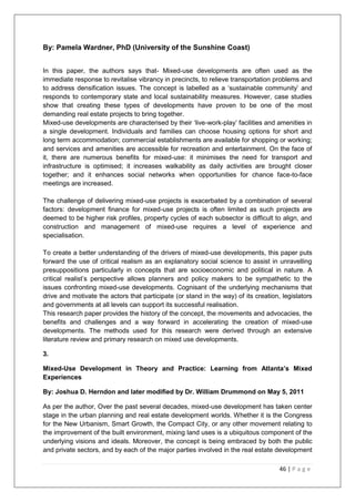 46 | P a g e
By: Pamela Wardner, PhD (University of the Sunshine Coast)
In this paper, the authors says that- Mixed-use developments are often used as the
immediate response to revitalise vibrancy in precincts, to relieve transportation problems and
to address densification issues. The concept is labelled as a ‗sustainable community‘ and
responds to contemporary state and local sustainability measures. However, case studies
show that creating these types of developments have proven to be one of the most
demanding real estate projects to bring together.
Mixed-use developments are characterised by their ‗live-work-play‘ facilities and amenities in
a single development. Individuals and families can choose housing options for short and
long term accommodation; commercial establishments are available for shopping or working;
and services and amenities are accessible for recreation and entertainment. On the face of
it, there are numerous benefits for mixed-use: it minimises the need for transport and
infrastructure is optimised; it increases walkability as daily activities are brought closer
together; and it enhances social networks when opportunities for chance face-to-face
meetings are increased.
The challenge of delivering mixed-use projects is exacerbated by a combination of several
factors: development finance for mixed-use projects is often limited as such projects are
deemed to be higher risk profiles, property cycles of each subsector is difficult to align, and
construction and management of mixed-use requires a level of experience and
specialisation.
To create a better understanding of the drivers of mixed-use developments, this paper puts
forward the use of critical realism as an explanatory social science to assist in unravelling
presuppositions particularly in concepts that are socioeconomic and political in nature. A
critical realist‘s perspective allows planners and policy makers to be sympathetic to the
issues confronting mixed-use developments. Cognisant of the underlying mechanisms that
drive and motivate the actors that participate (or stand in the way) of its creation, legislators
and governments at all levels can support its successful realisation.
This research paper provides the history of the concept, the movements and advocacies, the
benefits and challenges and a way forward in accelerating the creation of mixed-use
developments. The methods used for this research were derived through an extensive
literature review and primary research on mixed use developments.
3.
Mixed-Use Development in Theory and Practice: Learning from Atlanta’s Mixed
Experiences
By: Joshua D. Herndon and later modified by Dr. William Drummond on May 5, 2011
As per the author, Over the past several decades, mixed-use development has taken center
stage in the urban planning and real estate development worlds. Whether it is the Congress
for the New Urbanism, Smart Growth, the Compact City, or any other movement relating to
the improvement of the built environment, mixing land uses is a ubiquitous component of the
underlying visions and ideals. Moreover, the concept is being embraced by both the public
and private sectors, and by each of the major parties involved in the real estate development
 