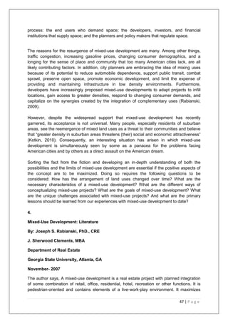 47 | P a g e
process: the end users who demand space; the developers, investors, and financial
institutions that supply space; and the planners and policy makers that regulate space.
The reasons for the resurgence of mixed-use development are many. Among other things,
traffic congestion, increasing gasoline prices, changing consumer demographics, and a
longing for the sense of place and community that too many American cities lack, are all
likely contributing factors. In addition, city planners are embracing the idea of mixing uses
because of its potential to reduce automobile dependence, support public transit, combat
sprawl, preserve open space, promote economic development, and limit the expense of
providing and maintaining infrastructure in low density environments. Furthermore,
developers have increasingly proposed mixed-use developments to adapt projects to infill
locations, gain access to greater densities, respond to changing consumer demands, and
capitalize on the synergies created by the integration of complementary uses (Rabianski,
2009).
However, despite the widespread support that mixed-use development has recently
garnered, its acceptance is not universal. Many people, especially residents of suburban
areas, see the reemergence of mixed land uses as a threat to their communities and believe
that ―greater density in suburban areas threatens (their) social and economic attractiveness‖
(Kotkin, 2010). Consequently, an interesting situation has arisen in which mixed-use
development is simultaneously seen by some as a panacea for the problems facing
American cities and by others as a direct assault on the American dream.
Sorting the fact from the fiction and developing an in-depth understanding of both the
possibilities and the limits of mixed-use development are essential if the positive aspects of
the concept are to be maximized. Doing so requires the following questions to be
considered: How has the arrangement of land uses changed over time? What are the
necessary characteristics of a mixed-use development? What are the different ways of
conceptualizing mixed-use projects? What are the goals of mixed-use development? What
are the unique challenges associated with mixed-use projects? And what are the primary
lessons should be learned from our experiences with mixed-use development to date?
4.
Mixed-Use Development: Literature
By: Joseph S. Rabianski, PhD., CRE
J. Sherwood Clements, MBA
Department of Real Estate
Georgia State University, Atlanta, GA
November- 2007
The author says, A mixed-use development is a real estate project with planned integration
of some combination of retail, office, residential, hotel, recreation or other functions. It is
pedestrian-oriented and contains elements of a live-work-play environment. It maximizes
 