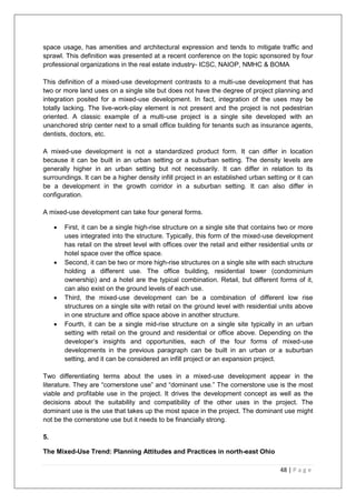 48 | P a g e
space usage, has amenities and architectural expression and tends to mitigate traffic and
sprawl. This definition was presented at a recent conference on the topic sponsored by four
professional organizations in the real estate industry- ICSC, NAIOP, NMHC & BOMA
This definition of a mixed-use development contrasts to a multi-use development that has
two or more land uses on a single site but does not have the degree of project planning and
integration posited for a mixed-use development. In fact, integration of the uses may be
totally lacking. The live-work-play element is not present and the project is not pedestrian
oriented. A classic example of a multi-use project is a single site developed with an
unanchored strip center next to a small office building for tenants such as insurance agents,
dentists, doctors, etc.
A mixed-use development is not a standardized product form. It can differ in location
because it can be built in an urban setting or a suburban setting. The density levels are
generally higher in an urban setting but not necessarily. It can differ in relation to its
surroundings. It can be a higher density infill project in an established urban setting or it can
be a development in the growth corridor in a suburban setting. It can also differ in
configuration.
A mixed-use development can take four general forms.
 First, it can be a single high-rise structure on a single site that contains two or more
uses integrated into the structure. Typically, this form of the mixed-use development
has retail on the street level with offices over the retail and either residential units or
hotel space over the office space.
 Second, it can be two or more high-rise structures on a single site with each structure
holding a different use. The office building, residential tower (condominium
ownership) and a hotel are the typical combination. Retail, but different forms of it,
can also exist on the ground levels of each use.
 Third, the mixed-use development can be a combination of different low rise
structures on a single site with retail on the ground level with residential units above
in one structure and office space above in another structure.
 Fourth, it can be a single mid-rise structure on a single site typically in an urban
setting with retail on the ground and residential or office above. Depending on the
developer‘s insights and opportunities, each of the four forms of mixed-use
developments in the previous paragraph can be built in an urban or a suburban
setting, and it can be considered an infill project or an expansion project.
Two differentiating terms about the uses in a mixed-use development appear in the
literature. They are ―cornerstone use‖ and ―dominant use.‖ The cornerstone use is the most
viable and profitable use in the project. It drives the development concept as well as the
decisions about the suitability and compatibility of the other uses in the project. The
dominant use is the use that takes up the most space in the project. The dominant use might
not be the cornerstone use but it needs to be financially strong.
5.
The Mixed-Use Trend: Planning Attitudes and Practices in north-east Ohio
 