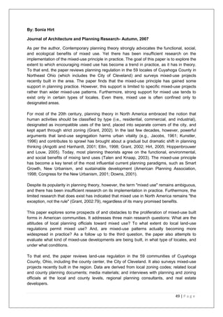 49 | P a g e
By: Sonia Hirt
Journal of Architecture and Planning Research- Autumn, 2007
As per the author, Contemporary planning theory strongly advocates the functional, social,
and ecological benefits of mixed use. Yet there has been insufficient research on the
implementation of the mixed-use principle in practice. The goal of this paper is to explore the
extent to which encouraging mixed use has become a trend in practice, as it has in theory.
To that end, the paper reviews planning regulation in the 59 locales of Cuyahoga County in
Northeast Ohio (which includes the City of Cleveland) and surveys mixed-use projects
recently built in the area. The paper finds that the mixed-use principle has gained some
support in planning practice. However, this support is limited to specific mixed-use projects
rather than wider mixed-use patterns. Furthermore, strong support for mixed use tends to
exist only in certain types of locales. Even there, mixed use is often confined only to
designated areas.
For most of the 20th century, planning theory in North America embraced the notion that
human activities should be classified by type (i.e,, residential, commercial, and industrial),
designated as incompatible uses of the land, placed into separate corners of the city, and
kept apart through strict zoning (Grant, 2002). In the last few decades, however, powerful
arguments that land-use segregation harms urban vitality (e.g., Jacobs, 1961; Kunstler,
1996) and contributes to sprawl has brought about a gradual but dramatic shift in planning
thinking (Angotti and Hanhardt, 2001; Ellin, 1998; Grant, 2002; Hirt, 2005; Hoppenbrouwer
and Louw, 2005). Today, most planning theorists agree on the functional, environmental,
and social benefits of mixing land uses (Talen and Knaap, 2003). The mixed-use principle
has become a key tenet of the most influential current planning paradigms, such as Smart
Growth, New Urbanism, and sustainable development (American Planning Association,
1998; Congress for the New Urbanism, 2001; Downs, 2001).
Despite its popularity in planning theory, however, the term "mixed use" remains ambiguous,
and there has been insufficient research on its implementation in practice. Furthermore, the
limited research that does exist has indicated that mixed use in North America remains "the
exception, not the rule" (Grant, 2002:79), regardless of its many promised benefits.
This paper explores some prospects of and obstacles to the proliferation of mixed-use built
forms in American communities. It addresses three main research questions: What are the
attitudes of local planning officials toward mixed use? To what extent do local land-use
regulations permit mixed use? And, are mixed-use patterns actually becoming more
widespread in practice? As a follow up to the third question, the paper also attempts to
evaluate what kind of mixed-use developments are being built, in what type of locales, and
under what conditions.
To that end, the paper reviews land-use regulation in the 59 communities of Cuyahoga
County, Ohio, including the county center, the City of Cleveland. It also surveys mixed-use
projects recently built in the region. Data are derived from local zoning codes; related local
and county planning documents; media materials; and interviews with planning and zoning
officials at the local and county levels, regional planning consultants, and real estate
developers.
 