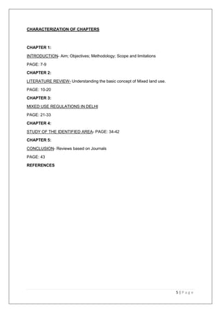 5 | P a g e
CHARACTERIZATION OF CHAPTERS
CHAPTER 1:
INTRODUCTION- Aim; Objectives; Methodology; Scope and limitations
PAGE: 7-9
CHAPTER 2:
LITERATURE REVIEW- Understanding the basic concept of Mixed land use.
PAGE: 10-20
CHAPTER 3:
MIXED USE REGULATIONS IN DELHI
PAGE: 21-33
CHAPTER 4:
STUDY OF THE IDENTIFIED AREA- PAGE: 34-42
CHAPTER 5:
CONCLUSION- Reviews based on Journals
PAGE: 43
REFERENCES
 