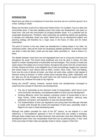 6 | P a g e
CHAPTER 1
INTRODUCTION
Mixed land use refers to co-existence of more than one land use on a common ground, be it
a floor, building or street.
Mixed use has been a part of our cities since historic times. It is a pattern, how our cities and
communities grow. It has been globally proven that mixed use development cuts down on
travel time, cost and fuel consumption by bringing facilities closer. It is a potential tool for
sustainable development. Therefore, cities world-wide are publishing toolkits and guidelines
to develop and redevelop mixed use areas. Mixed land use as development pattern and
planning strategy will therefore be a major issue in the future of cities and for Indian
urbanization.
The point of concern is the way mixed use development is taking shape in our cities. As
mentioned earlier, cities all the world are developing detailed guidelines to introduce mixed
use while in cities like Delhi, mixed use has been rather permitted on ‗what is where it is‘
basis.
The debate between mixed land use and segregated land use is a long and continuing one
throughout the world. The former being traditional and runs far back in history, the later
based on modern developments of automobile and technologies. The concept of mixed-use
urban areas is the oldest one in human history, throughout the world, from the ancient towns
of India, Greece and China, to the delightful mix of uses and buildings created over centuries
that endure today in such vibrant cities as Delhi, London, Paris, Cario, Tokio and Beijing.
Even now the core of almost all Indian, and other old world cities, exhibit a high degree of
intensive mixing of landuse. In Indian context prime example being, Delhi, Hyderabad, and
etc. take any old city throughout the world which has self evolved and organic will exhibit
mixed land use, whatever the scale of city might be.
During the mid-20th
century, however, several trends and developments converged to
undermine this concept of mixed land use developments.
 The rise of automobile as the dominant mode of transportation, which led to much
more horizontal, low-density, and dispersed patterns of land use and development.
 Growing affluence, which has allowed a growing number of house-holds to live in
large homes, further encouraging horizontal land use patterns, reducing easy
pedestrian connection; and separation of uses into discrete districts.
 The implementation of land use regulations and zoning laws that although intended
to create order through the control and separation of land uses, essentially made it
illegal to mix uses in newly developing areas.
Although this pattern prevailed for most of the 20th
century, as we entered in a new
millennium, a ―neo-traditional‖ approach in form of mixed land use models is emerging.
Although these models have not been dominant, they have been more than influential. Many
development plans have now incorporated mixed land use as planning policy. In fact, most
of the core areas of indian cities are typically mixed in nature, organic in their form.
 