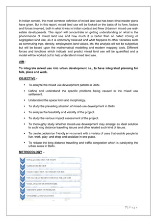 7 | P a g e
In Indian context, the most common definition of mixed land use has been what master plans
have given. But in this report, mixed land use will be looked on the basis of its form, factors
and forces involved, both in what it was in Indian context and New Urbanism mixed use real-
estate developments. This report will concentrate on getting understanding on what is the
phenomenon of mixed land use and how much it is better than so called zoning or
segregated land use, as it is commonly believed and what happens to other variables such
as commuting trips, density, employment, land values, etc. the analysis will not be subjective
but will be based upon the mathematical modelling and modern mapping tools. Different
forces and functions which indicate and predict mixed land use will be quantified and a
model will be worked out to help understand mixed land use.
AIM -
To integrate mixed use into urban development i.e., to have integrated planning for
folk, place and work.
OBJECTIVE -
 To analyze the mixed use development pattern in Delhi.
 Define and understand the specific problems being caused in the mixed use
settlement.
 Understand the space form and morphology.
 To study the prevailing situation of mixed-use development in Delhi.
 To analyse the feasibility and viability of the project.
 To study the various impact assessment of the project.
 To thoroughly study whether mixed-use development may emerge as ideal solution
to such long distance travelling issues and other related such kind of issues.
 To create pedestrian friendly environment with a variety of uses that enable people to
live, work, play, and shop and socialize in one place.
 To reduce the long distance travelling and traffic congestion which is paralyzing the
urban areas in Delhi.
METHODOLOGY –
 