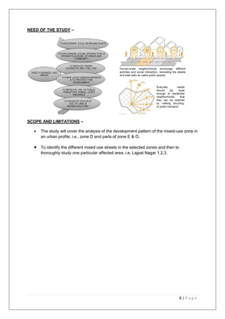 8 | P a g e
NEED OF THE STUDY –
SCOPE AND LIMITATIONS –
 The study will cover the analysis of the development pattern of the mixed-use zone in
an urban profile, i.e., zone D and parts of zone E & O.
 To identify the different mixed use streets in the selected zones and then to
thoroughly study one particular affected area, i.e, Lajpat Nagar 1,2,3.
 