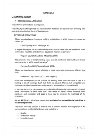 9 | P a g e
CHAPTER 2
LITERATURE REVIEW
 WHAT IS MIXED LAND USE?
The definition of mixed use is ambiguous.
The difficulty in defining mixed use lies in the fact that there are several ways of mixing land
uses and almost infinite forms of development.
DIFFERENT DEFINITIONS
“Mixed use development means a building, or buildings, in which two or more uses are
carried out”
City of Sydney (CoS, 2005 page 50)
“A single building or site accommodating three or more uses such as residential, hotel,
commercial, industrial, entertainment, education, medical or recreation”
Property Council of Australia (McDonald, 2008)
“Provision of a mix of complementary uses, such as residential, community and leisure
uses, on a site or within a particular area”
Planning Portal UK (Planning Portal, 2009)
“Mixed use development means a building or place comprising two or more different land
uses”
Parramatta City Council (PCC, 2009 page 97)
Mixed use development is the practice of allowing more than one type of use in a
building or set of buildings. Such that there are several different, but compatible and
interdependent land uses located on the same or adjacent lots to mutual benefit.
In planning terms, this can mean some combination of residential, commercial, industrial,
office, institutional or other land uses. This tends to create shorter distance work,
residence and recreation and goes a long way to enhance the livelihood of the
inhabitants.
As per MPD-2021, Mixed use means the provision for non-residential activities in
residential premises.
The Mixed land use concept in today‘s time is oriented towards the integration of the
commercial and residential land uses on a scale that is
 Smaller
 Pedestrian friendly
 Linked to transit
 