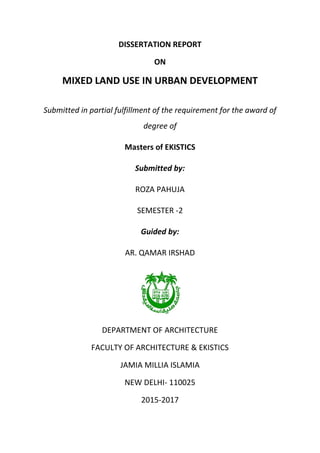 DISSERTATION REPORT
ON
MIXED LAND USE IN URBAN DEVELOPMENT
Submitted in partial fulfillment of the requirement for the award of
degree of
Masters of EKISTICS
Submitted by:
ROZA PAHUJA
SEMESTER -2
Guided by:
AR. QAMAR IRSHAD
DEPARTMENT OF ARCHITECTURE
FACULTY OF ARCHITECTURE & EKISTICS
JAMIA MILLIA ISLAMIA
NEW DELHI- 110025
2015-2017
 