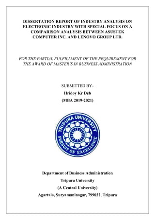 DISSERTATION REPORT OF INDUSTRY ANALYSIS ON
ELECTRONIC INDUSTRY WITH SPECIAL FOCUS ON A
COMPARISON ANALYSIS BETWEEN ASUSTEK
COMPUTER INC. AND LENOVO GROUP LTD.
FOR THE PARTIAL FULFILLMENT OF THE REQUIREMENT FOR
THE AWARD OF MASTER’S IN BUSINESS ADMINISTRATION
SUBMITTED BY-
Hridoy Kr Deb
(MBA 2019-2021)
Department of Business Administration
Tripura University
(A Central University)
Agartala, Suryamaninagar, 799022, Tripura
 