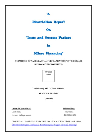 DOWNLOAD COMPLETE PROJECTS IN DOC/DOCX FORMAT FOR FREE FROM
http://freembaprojects.com/finance-dissertation-project-report-on-micro-financing/
A
Dissertation Report
On
“Issue and Success Factors
in
Micro Financing”
(SUBMITTED TOWARDS PARTIAL FULFILLMENT OF POST GRADUATE
DIPLOMA IN MANAGEMENT)
(Approved by AICTE, Govt. of India)
ACADEMIC SESSION
(2008-10)
Under the guidance of: Submitted by:
Guide name Your name
Lecturer (college name) PGDM-08/050
COLLEGE
LOGO
 