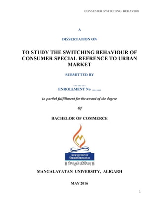 CONSUMER SWITCHING BEHAVIOR
1
A
DISSERTATION ON
TO STUDY THE SWITCHING BEHAVIOUR OF
CONSUMER SPECIAL REFRENCE TO URBAN
MARKET
SUBMITTED BY
………
ENROLLMENT No ……..
in partial fulfillment for the award of the degree
Of
BACHELOR OF COMMERCE
MANGALAYATAN UNIVERSITY, ALIGARH
MAY 2016
 