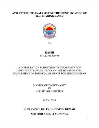 1
AVO ATTRIBUTE ANALYSIS FOR THE IDENTIFICATION OF
GAS BEARING SANDS
BY
RASHI
ROLL NO. GP-05
A DISSERTATION SUBMITTED TO DEPARTMENT OF
GEOPHYSICS, KURUKSHETRA UNIVERSITY IN PARTIAL
FULFILLMENT OF THE REQUIREMENTS FOR THE DEGREE OF
MASTER OF TECHNOLOGY
IN
APPLIED GEOPHYSICS
MAY, 2018
SUPERVISED BY: PROF. DINESH KUMAR
AND SHRI ABHIJIT SONOWAL
 