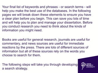 Your final list of keywords and phrases - or search terms - will
help you make the best use of the databases. In the following
pages we will break down these elements to ensure you have
a clear plan before you begin. This can save you lots of time
and will help you to plan and manage your dissertation. Before
you conduct research you need to think about the kinds of
information you might need.
Books are useful for general research, journals are useful for
commentary, and news sources are useful for immediate
reactions by the press. There are lots of different sources of
information but all of these sources rely on the words you
choose to search for them.
The following steps will take you through developing
a search strategy.
 