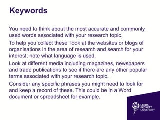 Keywords
You need to think about the most accurate and commonly
used words associated with your research topic.
To help you collect these look at the websites or blogs of
organisations in the area of research and search for your
interest; note what language is used.
Look at different media including magazines, newspapers
and trade publications to see if there are any other popular
terms associated with your research topic.
Consider any specific phrases you might need to look for
and keep a record of these. This could be in a Word
document or spreadsheet for example.
 