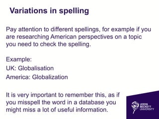 Variations in spelling
Pay attention to different spellings, for example if you
are researching American perspectives on a topic
you need to check the spelling.
Example:
UK: Globalisation
America: Globalization
It is very important to remember this, as if
you misspell the word in a database you
might miss a lot of useful information.
 